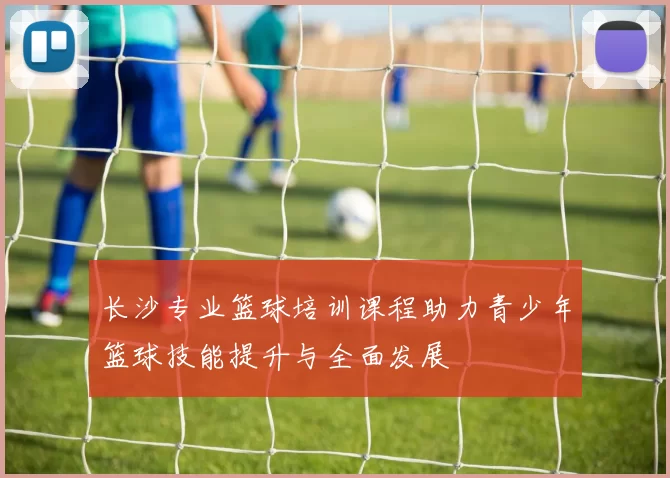 长沙专业篮球培训课程助力青少年篮球技能提升与全面发展