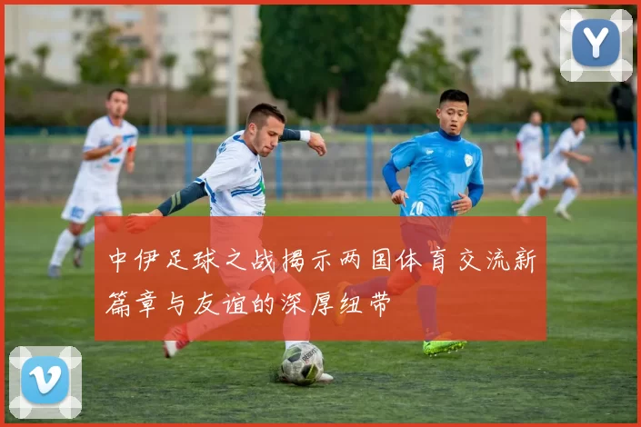 中伊足球之战揭示两国体育交流新篇章与友谊的深厚纽带