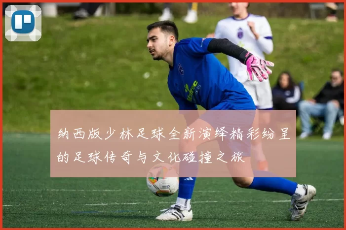 纳西版少林足球全新演绎精彩纷呈的足球传奇与文化碰撞之旅