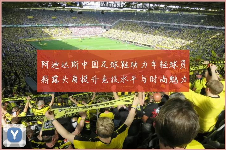 阿迪达斯中国足球鞋助力年轻球员崭露头角提升竞技水平与时尚魅力