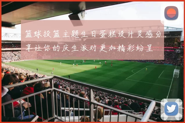 篮球投篮主题生日蛋糕设计灵感分享让你的庆生派对更加精彩纷呈