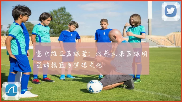 塞尔维亚篮球营：培养未来篮球明星的摇篮与梦想之地