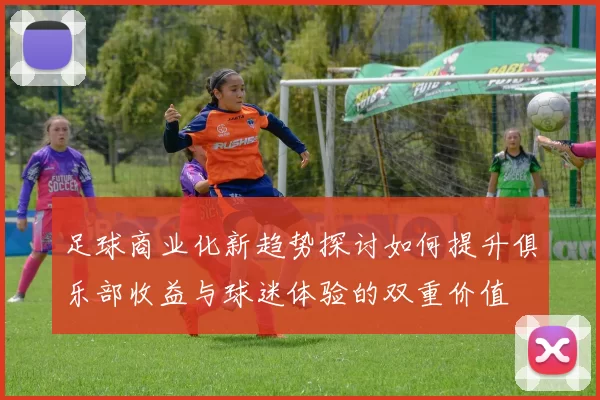 足球商业化新趋势探讨如何提升俱乐部收益与球迷体验的双重价值